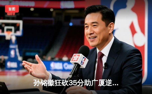 孙铭徽狂砍35分助广厦逆转广东 CBA季后赛首战上演惊天逆转